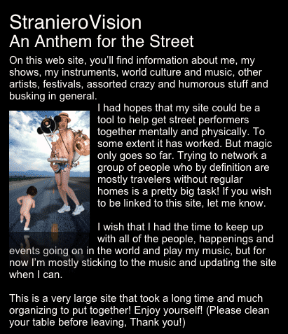 StranieroVision
An Anthem for the Street
On this web site, you’ll find information about me, my shows, my instruments, world culture and music, other artists, festivals, assorted crazy and humorous stuff and busking in general.
￼I had hopes that my site could be a tool to help get street performers together mentally and physically. To some extent it has worked. But magic only goes so far. Trying to network a group of people who by definition are mostly travelers without regular homes is a pretty big task! If you wish to be linked to this site, let me know.

I wish that I had the time to keep up with all of the people, happenings and events going on in the world and play my music, but for now I’m mostly sticking to the music and updating the site when I can.

This is a very large site that took a long time and much organizing to put together! Enjoy yourself! (Please clean your table before leaving, Thank you!)