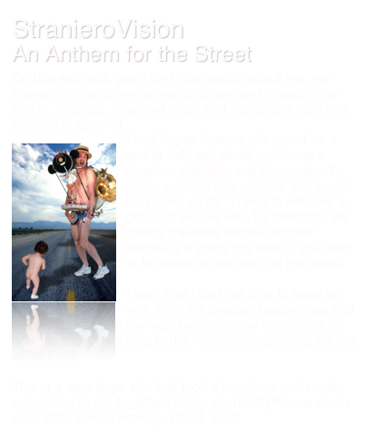 StranieroVision
An Anthem for the Street
On this web site, you’ll find information about me, my shows, my instruments, world culture and music, other artists, festivals, assorted crazy and humorous stuff and busking in general.
￼I had hopes that my site could be a tool to help get street performers together mentally and physically. To some extent it has worked. But magic only goes so far. Trying to network a group of people who by definition are mostly travelers without regular homes is a pretty big task! If you wish to be linked to this site, let me know.

I wish that I had the time to keep up with all of the people, happenings and events going on in the world and play my music, but for now I’m mostly sticking to the music and updating the site when I can.

This is a very large site that took a long time and much organizing to put together! Enjoy yourself! (Please clean your table before leaving, Thank you!)