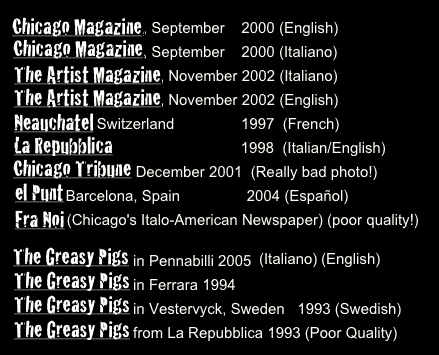 Chicago Magazine, September    2000 (English)
Chicago Magazine, September    2000 (Italiano)
The Artist Magazine, November 2002 (Italiano)The Artist Magazine, November 2002 (English)Neauchatel Switzerland                1997  (French)La Repubblica                               1998  (Italian/English)
Chicago Tribune December 2001  (Really bad photo!)
el Punt Barcelona, Spain                2004 (Español)Fra Noi (Chicago's Italo-American Newspaper) (poor quality!) 

The Greasy Pigs in Pennabilli 2005The Greasy Pigs in Ferrara 1994
The Greasy Pigs in Vestervyck, Sweden   1993 (Swedish)The Greasy Pigs from La Repubblica 1993 (Poor Quality)